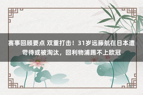 赛事回顾要点 双重打击！31岁远藤航在日本遭苛待或被淘汰，回利物浦踢不上欧冠