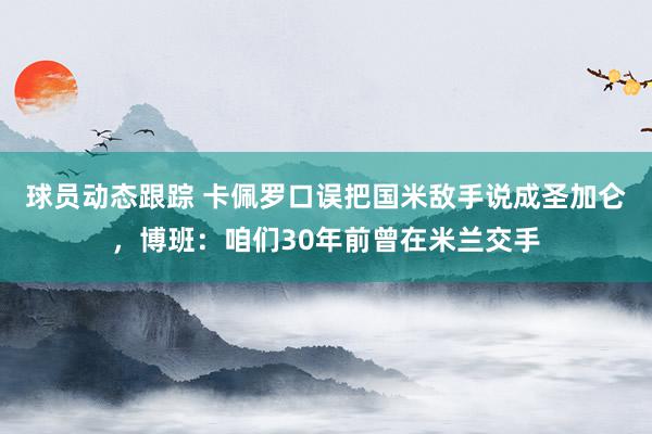 球员动态跟踪 卡佩罗口误把国米敌手说成圣加仑，博班：咱们30年前曾在米兰交手