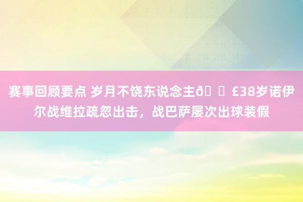 赛事回顾要点 岁月不饶东说念主😣38岁诺伊尔战维拉疏忽出击，战巴萨屡次出球装假