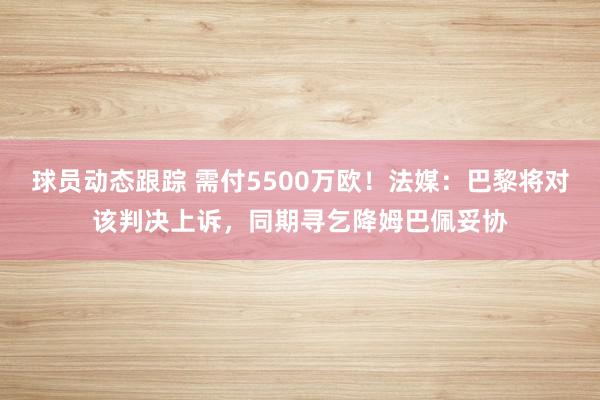 球员动态跟踪 需付5500万欧！法媒：巴黎将对该判决上诉，同期寻乞降姆巴佩妥协