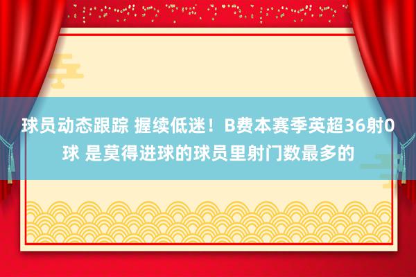 球员动态跟踪 握续低迷！B费本赛季英超36射0球 是莫得进球的球员里射门数最多的