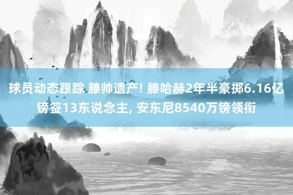 球员动态跟踪 滕帅遗产! 滕哈赫2年半豪掷6.16亿镑签13东说念主, 安东尼8540万镑领衔