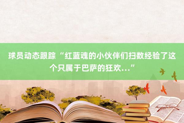 球员动态跟踪 “红蓝魂的小伙伴们扫数经验了这个只属于巴萨的狂欢…”