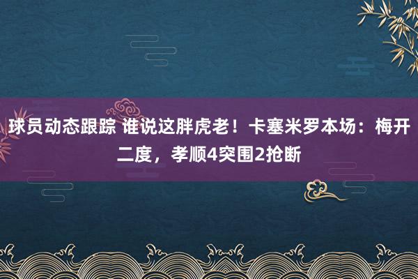 球员动态跟踪 谁说这胖虎老！卡塞米罗本场：梅开二度，孝顺4突围2抢断