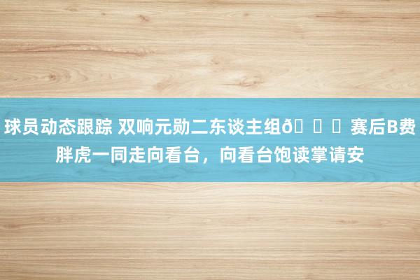 球员动态跟踪 双响元勋二东谈主组👋赛后B费胖虎一同走向看台，向看台饱读掌请安