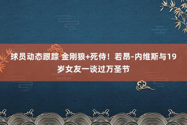 球员动态跟踪 金刚狼+死侍！若昂-内维斯与19岁女友一谈过万圣节