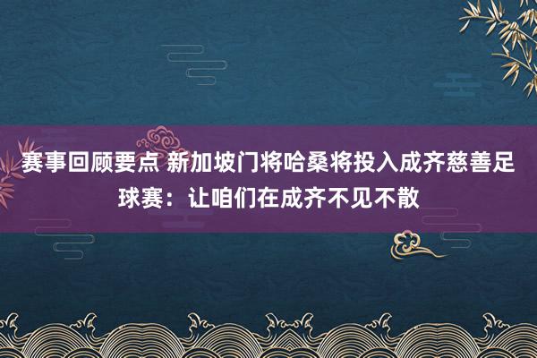 赛事回顾要点 新加坡门将哈桑将投入成齐慈善足球赛：让咱们在成齐不见不散