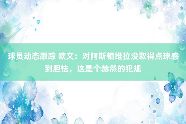 球员动态跟踪 欧文：对阿斯顿维拉没取得点球感到胆怯，这是个赫然的犯规