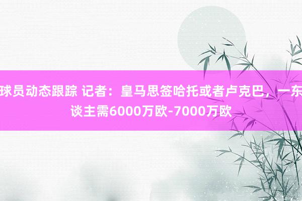 球员动态跟踪 记者：皇马思签哈托或者卢克巴，一东谈主需6000万欧-7000万欧