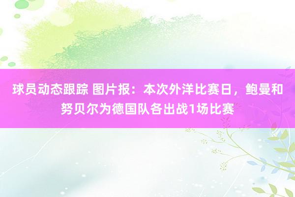 球员动态跟踪 图片报：本次外洋比赛日，鲍曼和努贝尔为德国队各出战1场比赛