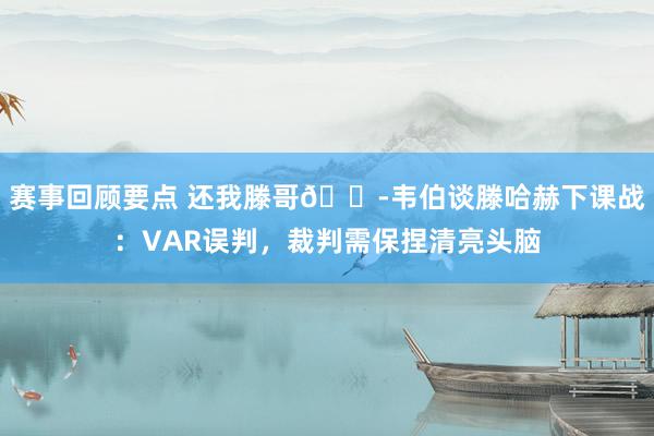 赛事回顾要点 还我滕哥😭韦伯谈滕哈赫下课战：VAR误判，裁判需保捏清亮头脑