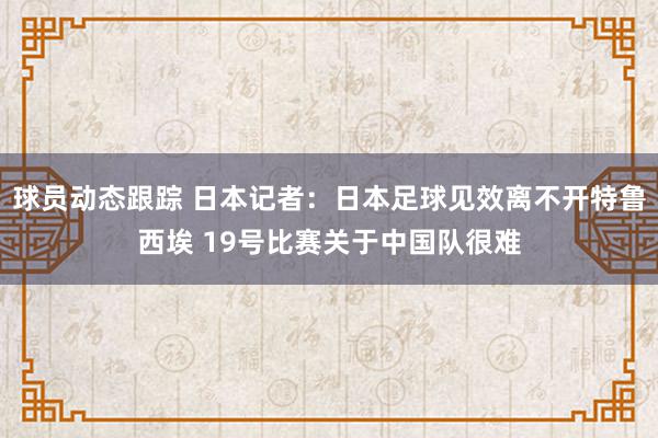 球员动态跟踪 日本记者：日本足球见效离不开特鲁西埃 19号比赛关于中国队很难