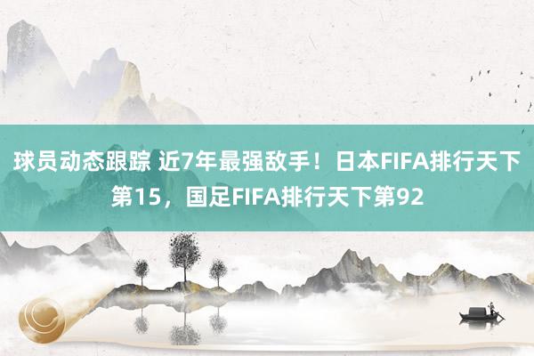 球员动态跟踪 近7年最强敌手！日本FIFA排行天下第15，国足FIFA排行天下第92