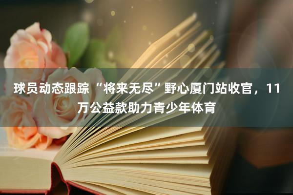 球员动态跟踪 “将来无尽”野心厦门站收官，11万公益款助力青少年体育