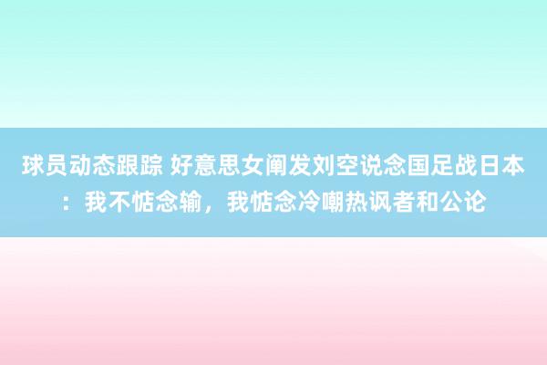 球员动态跟踪 好意思女阐发刘空说念国足战日本：我不惦念输，我惦念冷嘲热讽者和公论