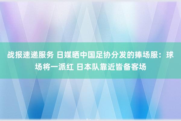 战报速递服务 日媒晒中国足协分发的捧场服：球场将一派红 日本队靠近皆备客场