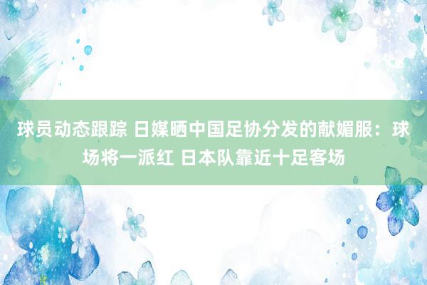 球员动态跟踪 日媒晒中国足协分发的献媚服：球场将一派红 日本队靠近十足客场