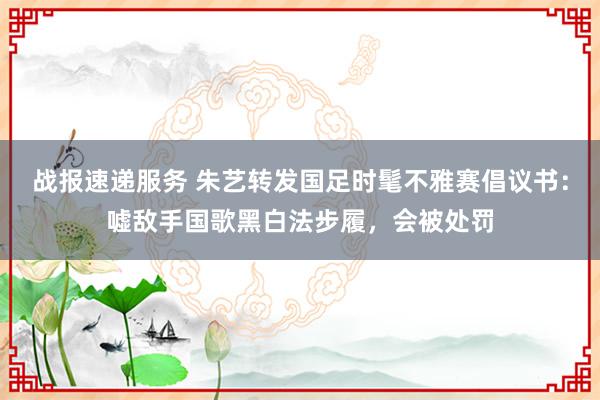 战报速递服务 朱艺转发国足时髦不雅赛倡议书：嘘敌手国歌黑白法步履，会被处罚