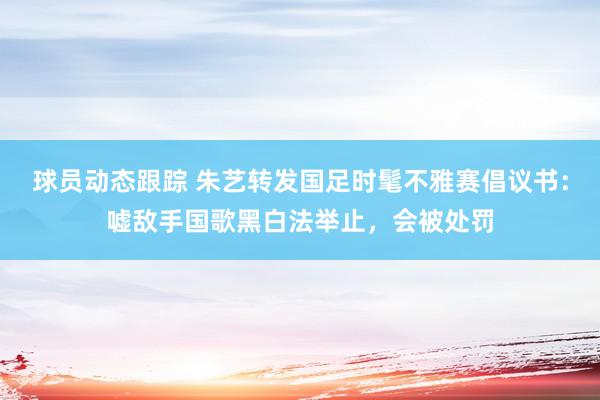 球员动态跟踪 朱艺转发国足时髦不雅赛倡议书：嘘敌手国歌黑白法举止，会被处罚