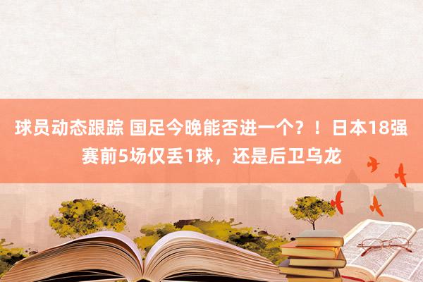 球员动态跟踪 国足今晚能否进一个？！日本18强赛前5场仅丢1球，还是后卫乌龙