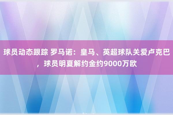 球员动态跟踪 罗马诺：皇马、英超球队关爱卢克巴，球员明夏解约金约9000万欧