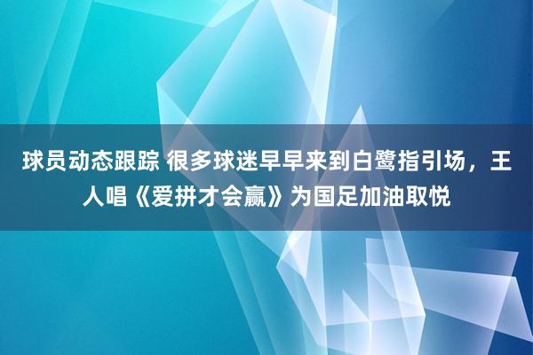 球员动态跟踪 很多球迷早早来到白鹭指引场，王人唱《爱拼才会赢》为国足加油取悦