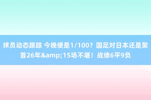 球员动态跟踪 今晚便是1/100？国足对日本还是聚首26年&15场不堪！战绩6平9负