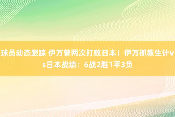 球员动态跟踪 伊万曾两次打败日本！伊万抓教生计vs日本战绩：6战2胜1平3负