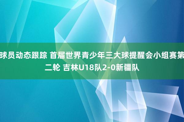 球员动态跟踪 首届世界青少年三大球提醒会小组赛第二轮 吉林U18队2-0新疆队