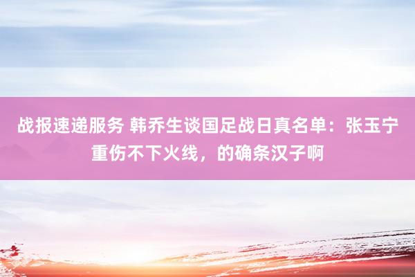 战报速递服务 韩乔生谈国足战日真名单：张玉宁重伤不下火线，的确条汉子啊