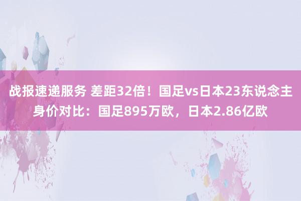 战报速递服务 差距32倍！国足vs日本23东说念主身价对比：国足895万欧，日本2.86亿欧