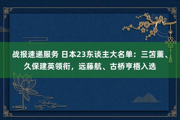 战报速递服务 日本23东谈主大名单：三笘薰、久保建英领衔，远藤航、古桥亨梧入选