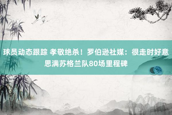 球员动态跟踪 孝敬绝杀！罗伯逊社媒：很走时好意思满苏格兰队80场里程碑