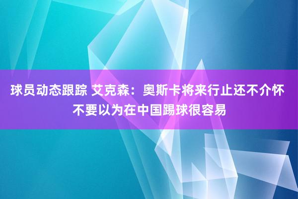 球员动态跟踪 艾克森：奥斯卡将来行止还不介怀 不要以为在中国踢球很容易