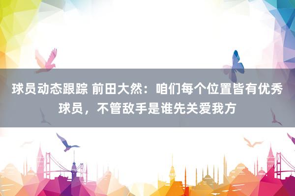 球员动态跟踪 前田大然：咱们每个位置皆有优秀球员，不管敌手是谁先关爱我方