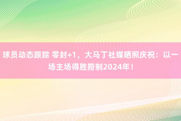 球员动态跟踪 零封+1，大马丁社媒晒照庆祝：以一场主场得胜箝制2024年！