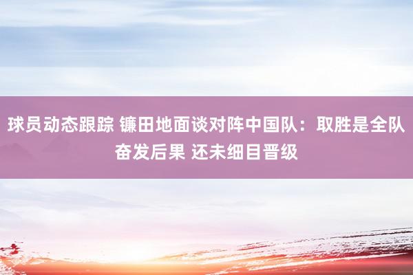 球员动态跟踪 镰田地面谈对阵中国队：取胜是全队奋发后果 还未细目晋级