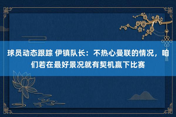 球员动态跟踪 伊镇队长：不热心曼联的情况，咱们若在最好景况就有契机赢下比赛