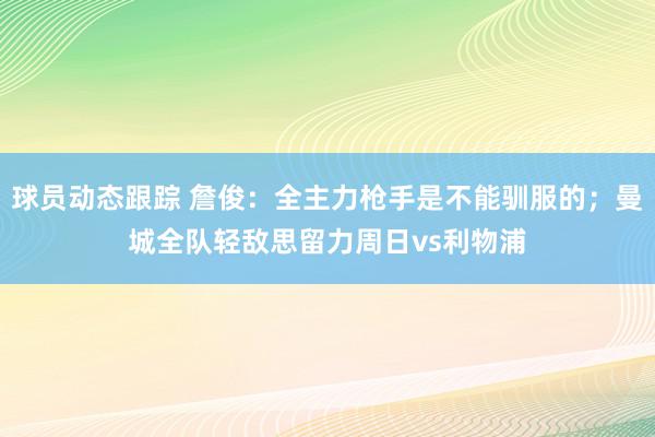 球员动态跟踪 詹俊：全主力枪手是不能驯服的；曼城全队轻敌思留力周日vs利物浦