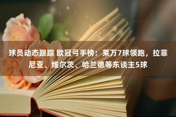 球员动态跟踪 欧冠弓手榜：莱万7球领跑，拉菲尼亚、维尔茨、哈兰德等东谈主5球