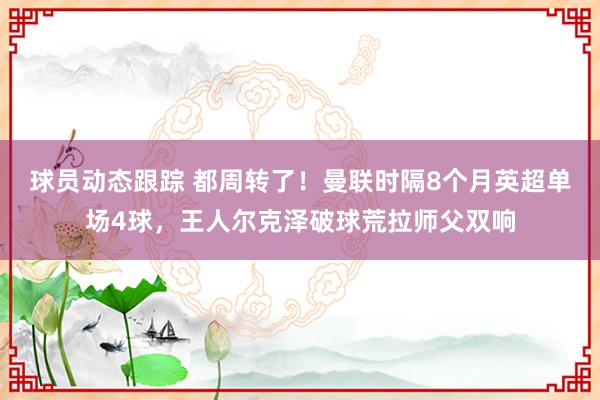 球员动态跟踪 都周转了！曼联时隔8个月英超单场4球，王人尔克泽破球荒拉师父双响