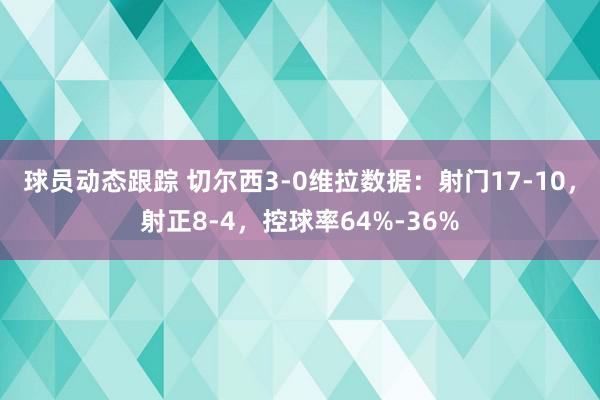 球员动态跟踪 切尔西3-0维拉数据：射门17-10，射正8-4，控球率64%-36%