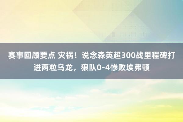 赛事回顾要点 灾祸！说念森英超300战里程碑打进两粒乌龙，狼队0-4惨败埃弗顿