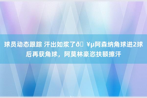 球员动态跟踪 汗出如浆了🥵阿森纳角球进2球后再获角球，阿莫林豪恣扶额擦汗