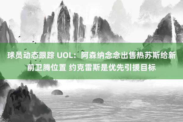 球员动态跟踪 UOL：阿森纳念念出售热苏斯给新前卫腾位置 约克雷斯是优先引援目标