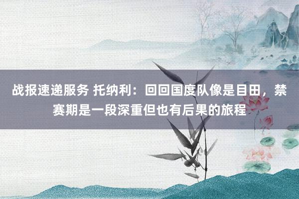 战报速递服务 托纳利：回回国度队像是目田，禁赛期是一段深重但也有后果的旅程