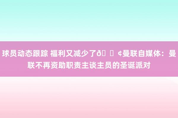 球员动态跟踪 福利又减少了😢曼联自媒体：曼联不再资助职责主谈主员的圣诞派对