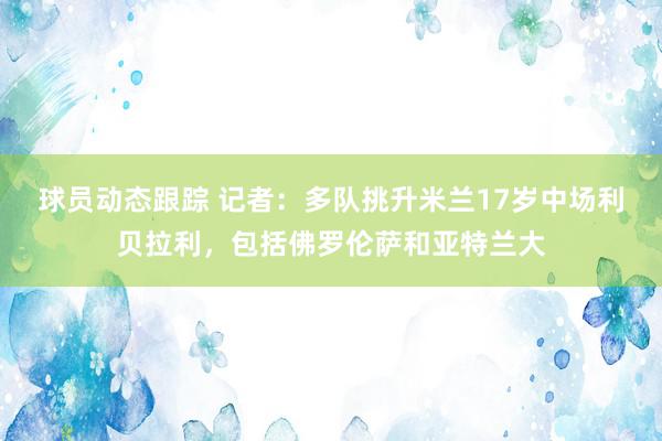 球员动态跟踪 记者：多队挑升米兰17岁中场利贝拉利，包括佛罗伦萨和亚特兰大