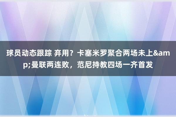 球员动态跟踪 弃用？卡塞米罗聚合两场未上&曼联两连败，范尼持教四场一齐首发