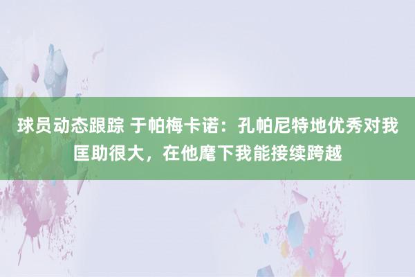 球员动态跟踪 于帕梅卡诺：孔帕尼特地优秀对我匡助很大，在他麾下我能接续跨越